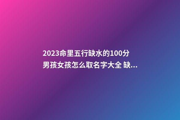 2023命里五行缺水的100分男孩女孩怎么取名字大全 缺水的男孩女孩取什么名字好属狗